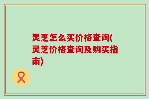 灵芝怎么买价格查询(灵芝价格查询及购买指南)