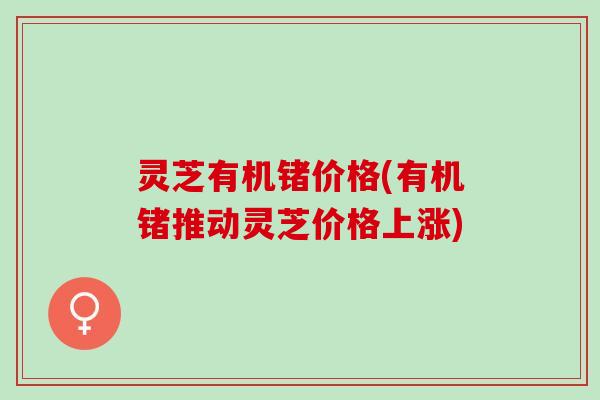 灵芝有机锗价格(有机锗推动灵芝价格上涨)