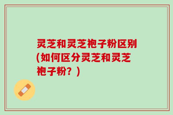 灵芝和灵芝袍子粉区别(如何区分灵芝和灵芝袍子粉？)