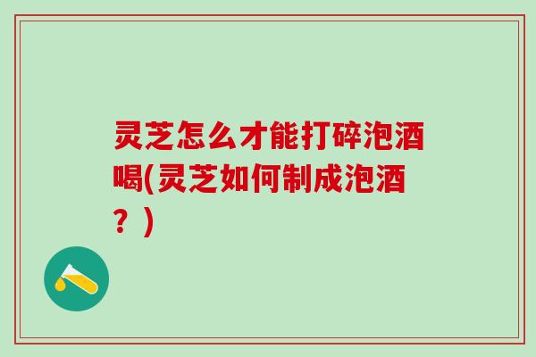 灵芝怎么才能打碎泡酒喝(灵芝如何制成泡酒？)
