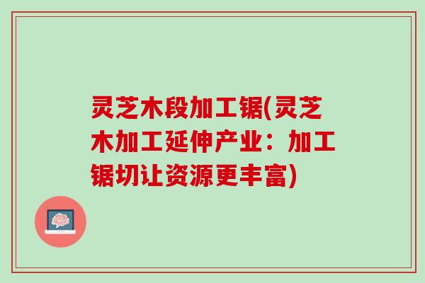 灵芝木段加工锯(灵芝木加工延伸产业：加工锯切让资源更丰富)
