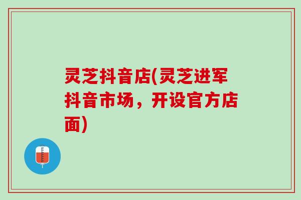 灵芝抖音店(灵芝进军抖音市场,开设官方店面) 灵芝抖音店(灵芝进军抖音市场,开设官方店面)