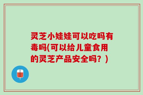 灵芝小娃娃可以吃吗有毒吗(可以给儿童食用的灵芝产品安全吗？)