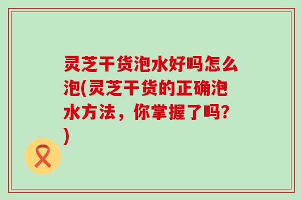 灵芝干货泡水好吗怎么泡(灵芝干货的正确泡水方法，你掌握了吗？)