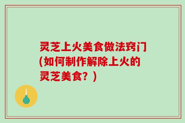 灵芝上火美食做法窍门(如何制作解除上火的灵芝美食？)