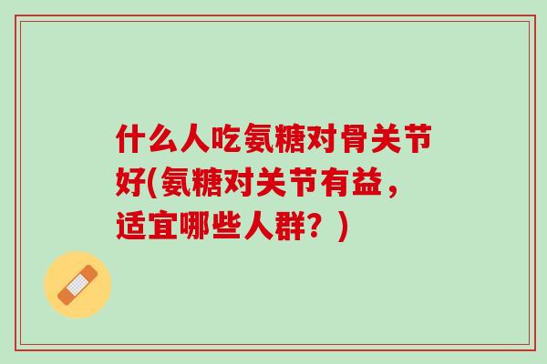 什么人吃氨糖对骨关节好(氨糖对关节有益，适宜哪些人群？)