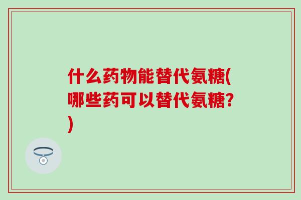 什么药物能替代氨糖(哪些药可以替代氨糖？)