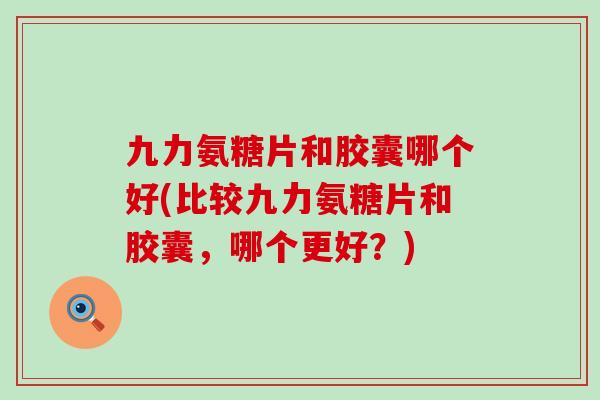 九力氨糖片和胶囊哪个好(比较九力氨糖片和胶囊，哪个更好？)