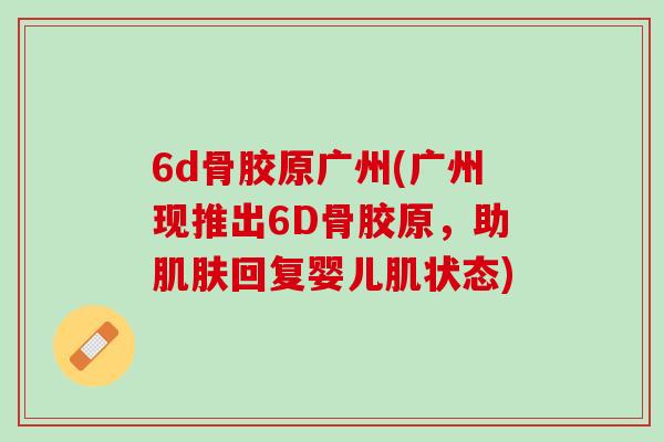 6d骨胶原广州(广州现推出6D骨胶原，助肌肤回复婴儿肌状态)