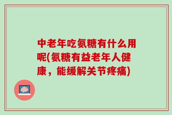 中老年吃氨糖有什么用呢(氨糖有益老年人健康，能缓解关节疼痛)