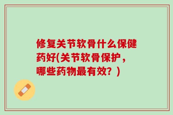 修复关节软骨什么保健药好(关节软骨保护，哪些药物最有效？)