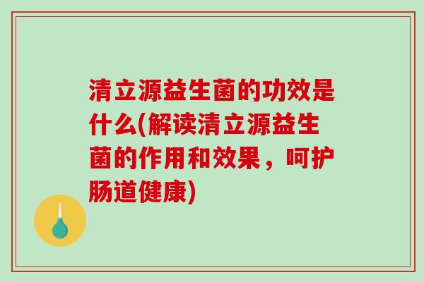 清立源益生菌的功效是什么(解读清立源益生菌的作用和效果，呵护肠道健康)