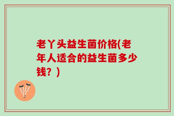 老丫头益生菌价格(老年人适合的益生菌多少钱？)