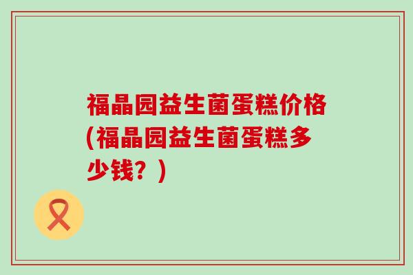 福晶园益生菌蛋糕价格(福晶园益生菌蛋糕多少钱？)