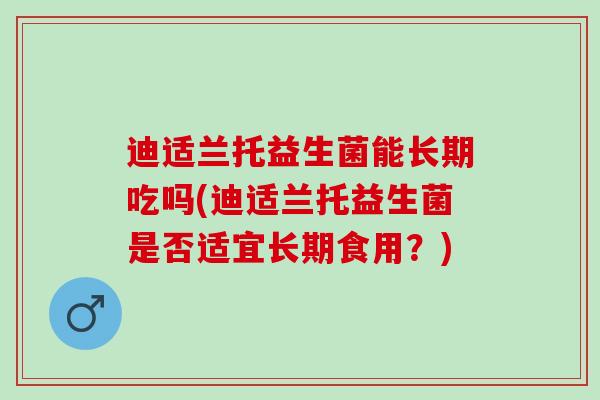 迪适兰托益生菌能长期吃吗(迪适兰托益生菌是否适宜长期食用？)
