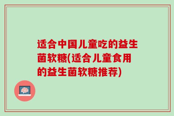 适合中国儿童吃的益生菌软糖(适合儿童食用的益生菌软糖推荐)