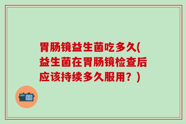 胃肠镜益生菌吃多久(益生菌在胃肠镜检查后应该持续多久服用？)