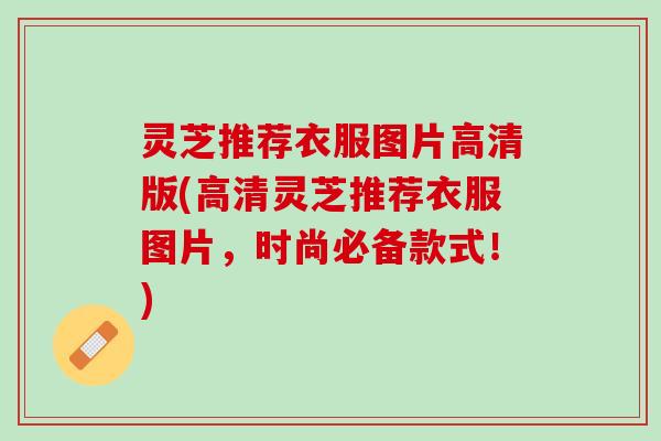 灵芝推荐衣服图片高清版(高清灵芝推荐衣服图片，时尚必备款式！)