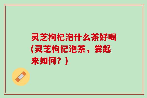 灵芝枸杞泡什么茶好喝(灵芝枸杞泡茶，尝起来如何？)