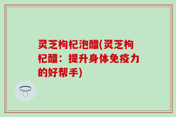 灵芝枸杞泡醋(灵芝枸杞醋：提升身体免疫力的好帮手)
