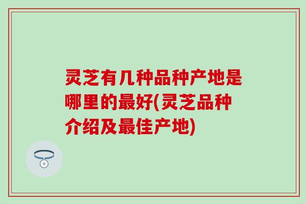 灵芝有几种品种产地是哪里的最好(灵芝品种介绍及最佳产地)