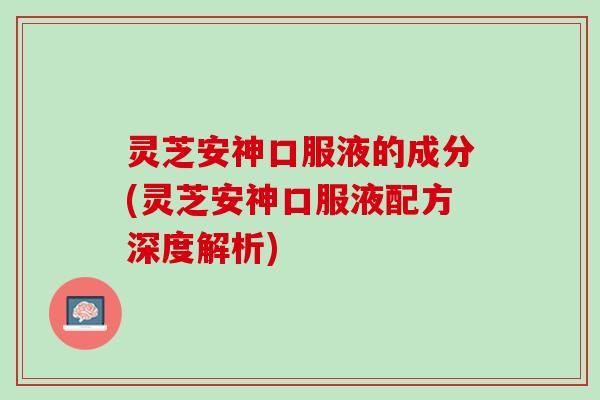 灵芝安神口服液的成分(灵芝安神口服液配方深度解析)
