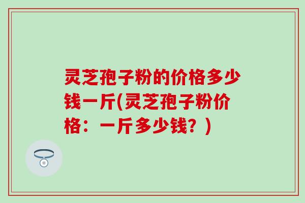 灵芝孢子粉的价格多少钱一斤(灵芝孢子粉价格：一斤多少钱？)