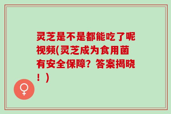 灵芝是不是都能吃了呢视频(灵芝成为食用菌有安全保障？答案揭晓！)
