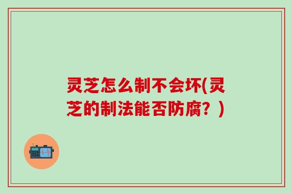 灵芝怎么制不会坏(灵芝的制法能否防腐？)
