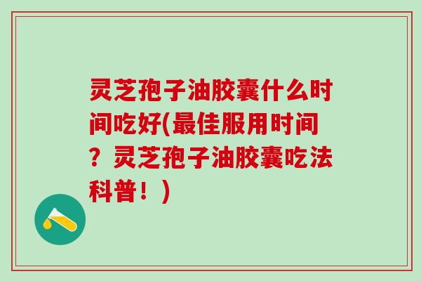 灵芝孢子油胶囊什么时间吃好(最佳服用时间？灵芝孢子油胶囊吃法科普！)