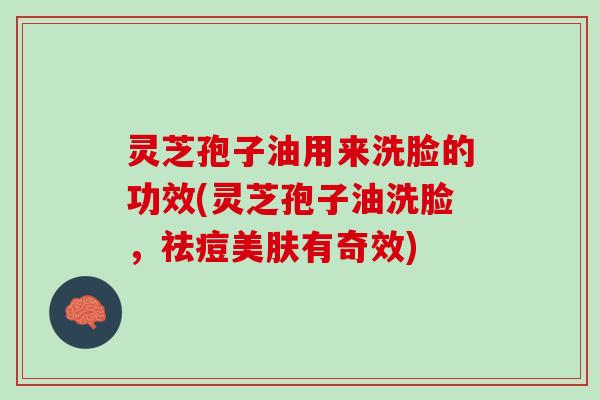 灵芝孢子油用来洗脸的功效(灵芝孢子油洗脸，祛痘美肤有奇效)