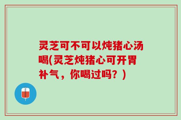 灵芝可不可以炖猪心汤喝(灵芝炖猪心可开胃补气，你喝过吗？)