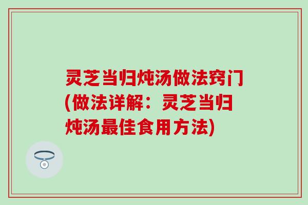 灵芝当归炖汤做法窍门(做法详解：灵芝当归炖汤最佳食用方法)