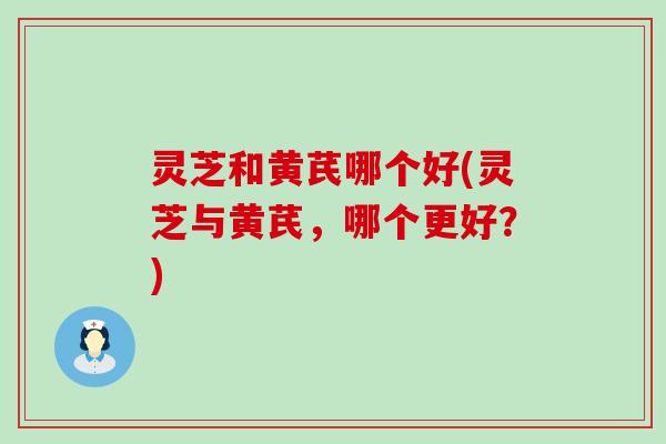 灵芝和黄芪哪个好(灵芝与黄芪，哪个更好？)