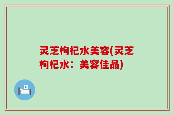 灵芝枸杞水美容(灵芝枸杞水：美容佳品)