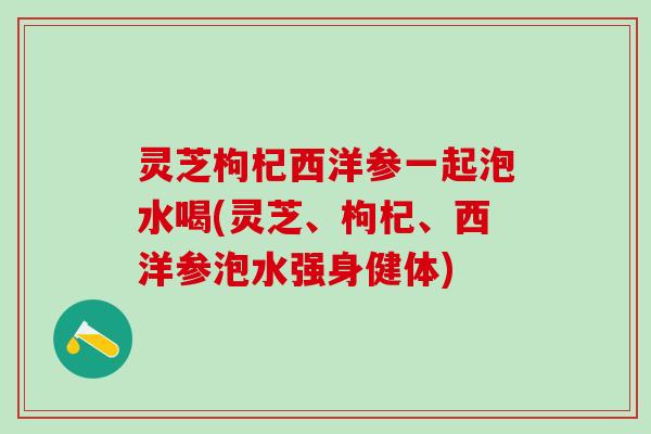 灵芝枸杞西洋参一起泡水喝(灵芝、枸杞、西洋参泡水强身健体)