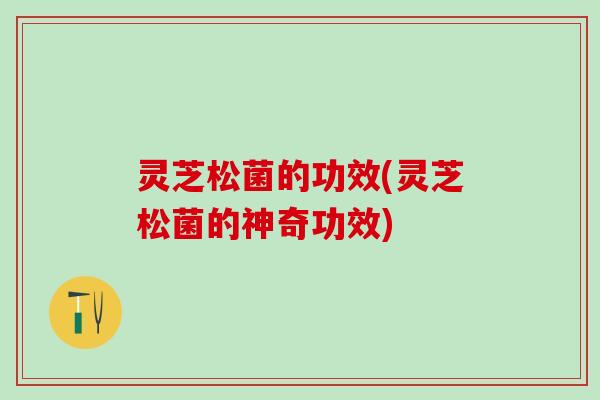 灵芝松菌的功效(灵芝松菌的神奇功效)