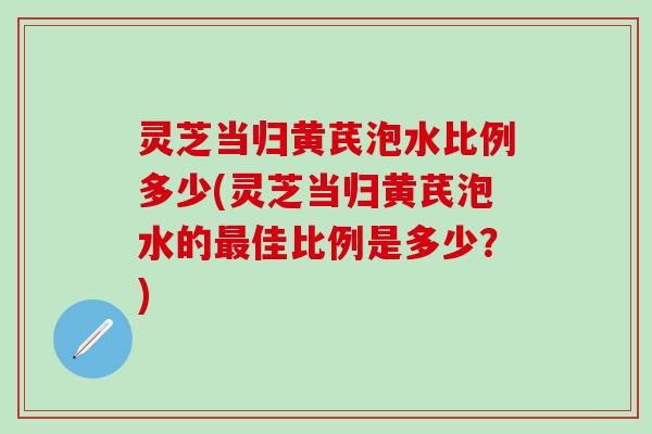 灵芝当归黄芪泡水比例多少(灵芝当归黄芪泡水的最佳比例是多少？)