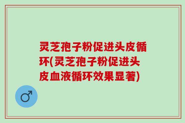 灵芝孢子粉促进头皮循环(灵芝孢子粉促进头皮血液循环效果显著)