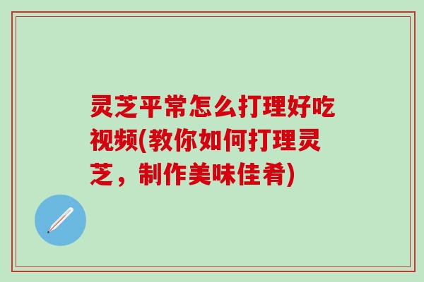 灵芝平常怎么打理好吃视频(教你如何打理灵芝，制作美味佳肴)