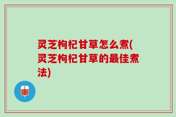 灵芝枸杞甘草怎么煮(灵芝枸杞甘草的最佳煮法)
