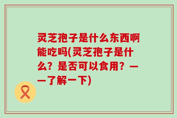 灵芝孢子是什么东西啊能吃吗(灵芝孢子是什么？是否可以食用？——了解一下)