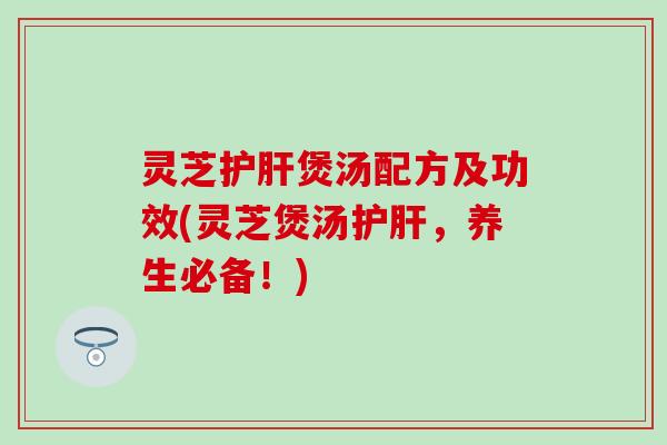 灵芝护肝煲汤配方及功效(灵芝煲汤护肝，养生必备！)