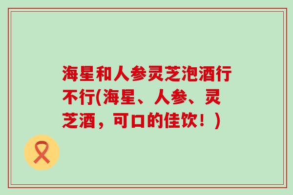 海星和人参灵芝泡酒行不行(海星、人参、灵芝酒，可口的佳饮！)