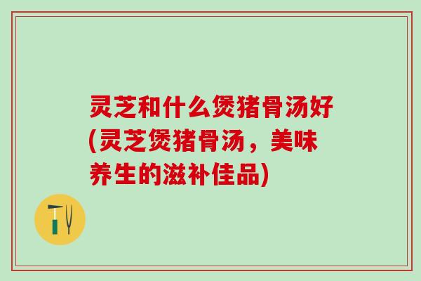 灵芝和什么煲猪骨汤好(灵芝煲猪骨汤，美味养生的滋补佳品)