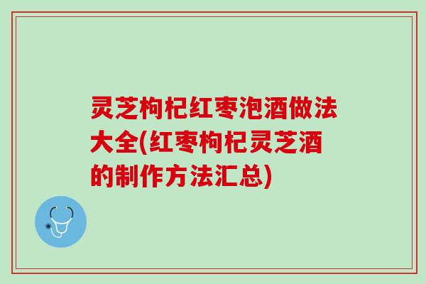 灵芝枸杞红枣泡酒做法大全(红枣枸杞灵芝酒的制作方法汇总)