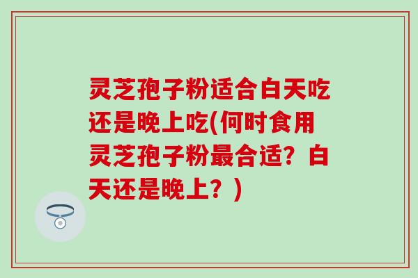 灵芝孢子粉适合白天吃还是晚上吃(何时食用灵芝孢子粉最合适？白天还是晚上？)