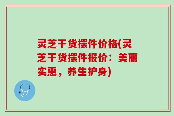 灵芝干货摆件价格(灵芝干货摆件报价：美丽实惠，养生护身)