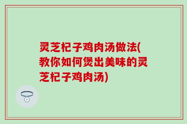 灵芝杞子鸡肉汤做法(教你如何煲出美味的灵芝杞子鸡肉汤)