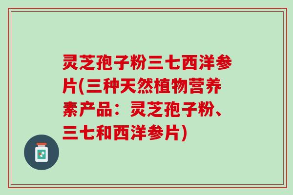 灵芝孢子粉三七西洋参片(三种天然植物营养素产品：灵芝孢子粉、三七和西洋参片)